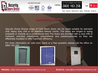 Specialist DoorsSpecialist Doors
Security Doors Directs range of Cold Room doors can be made suitable for standard
chill, heavy duty chill or for standard freezer rooms. The doors are hinged to swing
outwards or inwards as a conventional door.The doors are provided with a core infill of
rockwool, extruded polystyrene, polyurethane and polyisocyanurate so they are
effectively insulated to offer maximum efficiency.
For more information on cold room doors or a free quotation please call the office on
0800 163 258.
Website:- http://www.securitydoorsdirect.co.uk Email Id:- sales@securitydoorsdirect.co.uk
 