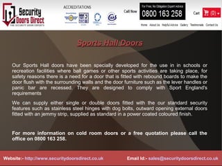 Sports Hall DoorsSports Hall Doors
Our Sports Hall doors have been specially developed for the use in in schools or
recreation facilities where ball games or other sports activities are taking place, for
safety reasons there is a need for a door that is fitted with rebound boards to make the
door flush with the surrounding walls and the door furniture such as the lever handles or
panic bar are recessed. They are designed to comply with Sport England's
requirements
We can supply either single or double doors fitted with the our standard security
features such as stainless steel hinges with dog bolts, outward opening external doors
fitted with an jemmy strip, supplied as standard in a power coated coloured finish.
For more information on cold room doors or a free quotation please call the
office on 0800 163 258.
Website:- http://www.securitydoorsdirect.co.uk Email Id:- sales@securitydoorsdirect.co.uk
 