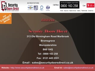 AddressAddress
Security Doors DirectSecurity Doors Direct
313 Old Birmingham Road Marlbrook313 Old Birmingham Road Marlbrook
BromsgroveBromsgrove
WorcestershireWorcestershire
B60 1HQB60 1HQ
Tel : 0800 163 258Tel : 0800 163 258
Fax : 0121 445 2551Fax : 0121 445 2551
Email : sales@securitydoorsdirect.co.ukEmail : sales@securitydoorsdirect.co.uk
Website:- http://www.securitydoorsdirect.co.uk Email Id:- sales@securitydoorsdirect.co.uk
 