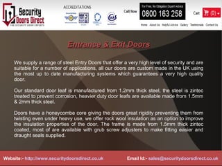 Entrance & Exit DoorsEntrance & Exit Doors
We supply a range of steel Entry Doors that offer a very high level of security and are
suitable for a number of applications, all our doors are custom made in the UK using
the most up to date manufacturing systems which guarantees a very high quality
door.
Our standard door leaf is manufactured from 1.2mm thick steel, the steel is zintec
treated to prevent corrosion, heavier duty door leafs are available made from 1.5mm
& 2mm thick steel.
Doors have a honeycombe core giving the doors great rigidity preventing them from
twisting even under heavy use, we offer rock wool insulation as an option to improve
the insulation properties of the door. The frame is made from 1.5mm thick zintec
coated, most of are available with grub screw adjusters to make fitting easier and
draught seals supplied.
Website:- http://www.securitydoorsdirect.co.uk Email Id:- sales@securitydoorsdirect.co.uk
 
