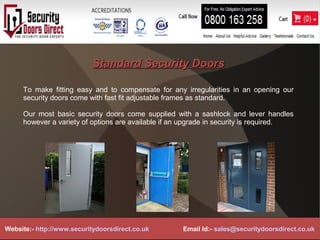 Standard Security DoorsStandard Security Doors
To make fitting easy and to compensate for any irregularities in an opening our
security doors come with fast fit adjustable frames as standard.
Our most basic security doors come supplied with a sashlock and lever handles
however a variety of options are available if an upgrade in security is required.
Website:- http://www.securitydoorsdirect.co.uk Email Id:- sales@securitydoorsdirect.co.uk
 