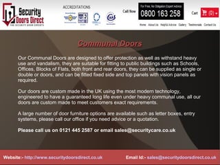 Communal DoorsCommunal Doors
Our Communal Doors are designed to offer protection as well as withstand heavy
use and vandalism, they are suitable for fitting to public buildings such as Schools,
Offices, Blocks of Flats, both front and rear doors, they can be supplied as single or
double or doors, and can be fitted fixed side and top panels with vision panels as
required.
Our doors are custom made in the UK using the most modern technology,
engineered to have a guaranteed long life even under heavy communal use, all our
doors are custom made to meet customers exact requirements.
A large number of door furniture options are available such as letter boxes, entry
systems, please call our office if you need advice or a quotation.
Please call us on 0121 445 2587 or email sales@securitycare.co.uk
Website:- http://www.securitydoorsdirect.co.uk Email Id:- sales@securitydoorsdirect.co.uk
 