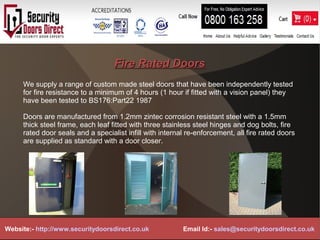 Fire Rated DoorsFire Rated Doors
We supply a range of custom made steel doors that have been independently tested
for fire resistance to a minimum of 4 hours (1 hour if fitted with a vision panel) they
have been tested to BS176:Part22 1987
Doors are manufactured from 1.2mm zintec corrosion resistant steel with a 1.5mm
thick steel frame, each leaf fitted with three stainless steel hinges and dog bolts, fire
rated door seals and a specialist infill with internal re-enforcement, all fire rated doors
are supplied as standard with a door closer.
Website:- http://www.securitydoorsdirect.co.uk Email Id:- sales@securitydoorsdirect.co.uk
 