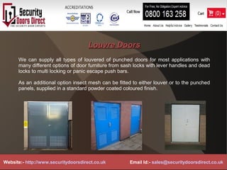 Louvre DoorsLouvre Doors
We can supply all types of louvered of punched doors for most applications with
many different options of door furniture from sash locks with lever handles and dead
locks to multi locking or panic escape push bars.
As an additional option insect mesh can be fitted to either louver or to the punched
panels, supplied in a standard powder coated coloured finish.
Website:- http://www.securitydoorsdirect.co.uk Email Id:- sales@securitydoorsdirect.co.uk
 
