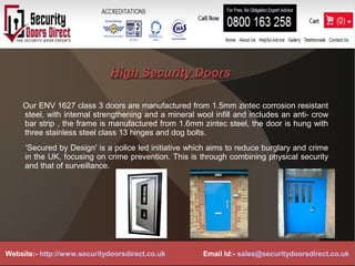 High Security DoorsHigh Security Doors
Our ENV 1627 class 3 doors are manufactured from 1.5mm zintec corrosion resistant
steel, with internal strengthening and a mineral wool infill and includes an anti- crow
bar strip , the frame is manufactured from 1.6mm zintec steel, the door is hung with
three stainless steel class 13 hinges and dog bolts.
'Secured by Design' is a police led initiative which aims to reduce burglary and crime
in the UK, focusing on crime prevention. This is through combining physical security
and that of surveillance.
Website:- http://www.securitydoorsdirect.co.uk Email Id:- sales@securitydoorsdirect.co.uk
 