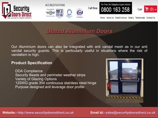 Glazed Aluminium DoorsGlazed Aluminium Doors
Our Aluminium doors can also be integrated with anti vandal mesh as in our anti
vandal security guards. This is particularly useful in situations where the risk of
vandalism is high.
Product Specification
DDA Compliance
Security Beads and perimeter weather strips
Variety of Glazing Options
12SWG grade 304 continuous stainless steel hinge
Purpose designed anti leverage door profile
Website:- http://www.securitydoorsdirect.co.uk Email Id:- sales@securitydoorsdirect.co.uk
 