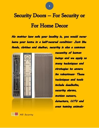 ASI Security 
1 
Security Doors – For Security or For Home Decor 
No matter how safe your locality is, you would never leave your home in a half-secured condition. Just like foods, clothes and shelter, security is also a common necessity of human beings and we apply so many techniques and strategies to ensure its robustness. These techniques and tools include deadbolts, security alarms, motion sensors, detectors, CCTV and even taming animals.  