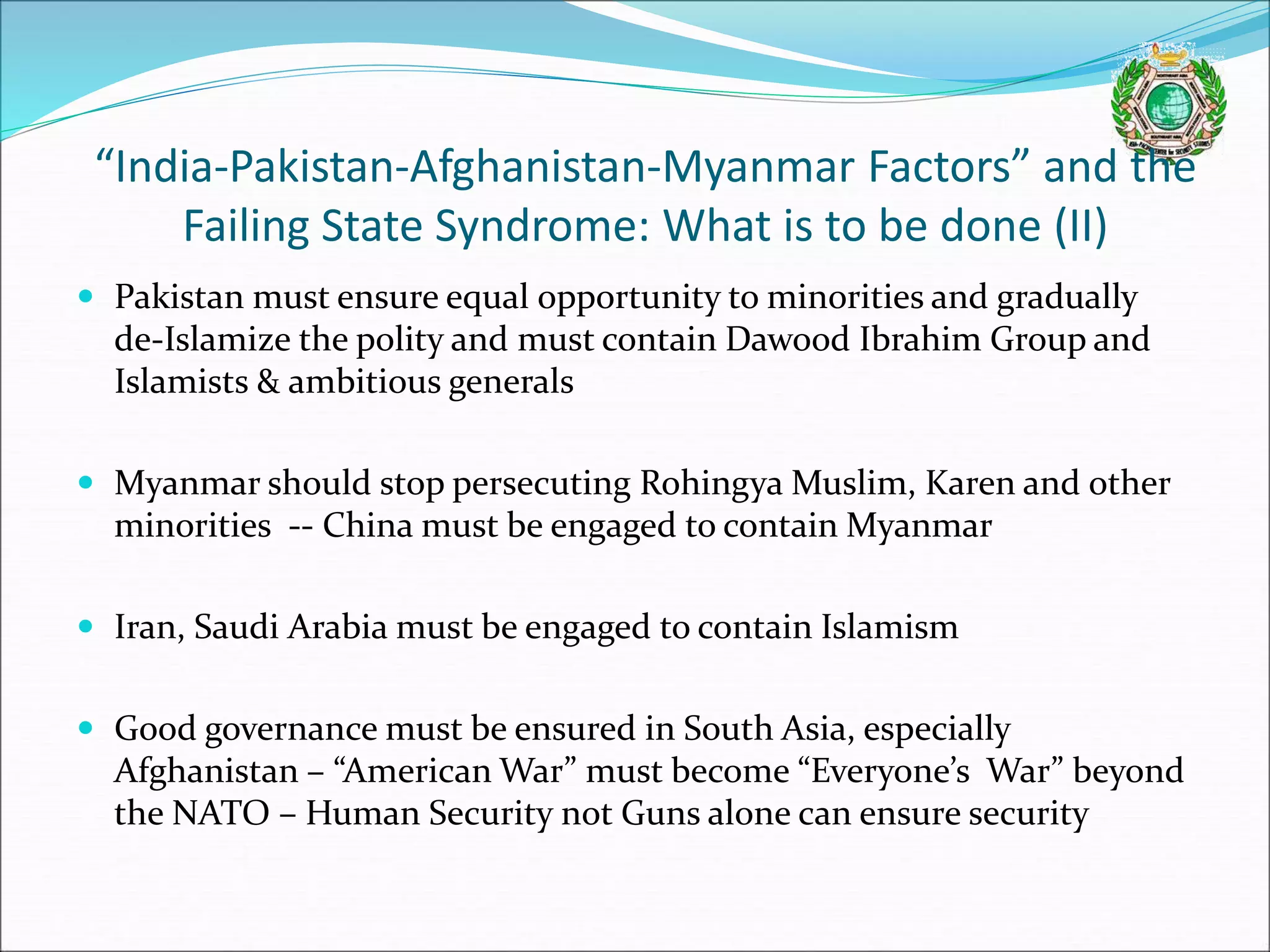 “India-Pakistan-Afghanistan-Myanmar Factors” and the
Failing State Syndrome: What is to be done (II)
 Pakistan must ensure equal opportunity to minorities and gradually
de-Islamize the polity and must contain Dawood Ibrahim Group and
Islamists & ambitious generals
 Myanmar should stop persecuting Rohingya Muslim, Karen and other
minorities -- China must be engaged to contain Myanmar
 Iran, Saudi Arabia must be engaged to contain Islamism
 Good governance must be ensured in South Asia, especially
Afghanistan – “American War” must become “Everyone’s War” beyond
the NATO – Human Security not Guns alone can ensure security
 