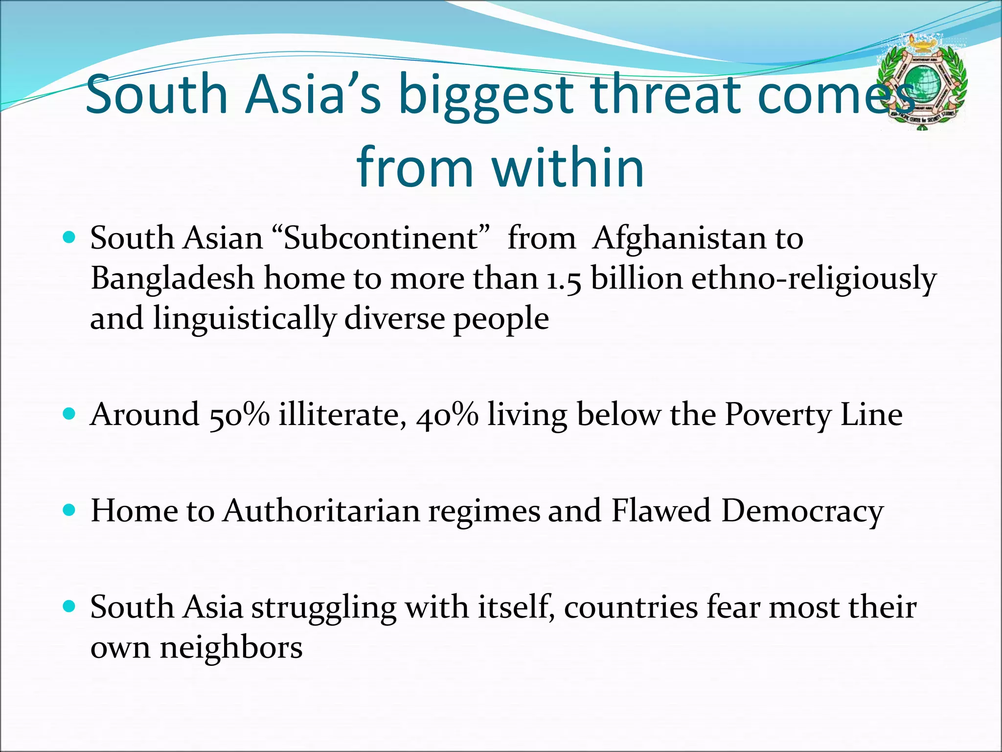 South Asia’s biggest threat comes
from within
 South Asian “Subcontinent” from Afghanistan to
Bangladesh home to more than 1.5 billion ethno-religiously
and linguistically diverse people
 Around 50% illiterate, 40% living below the Poverty Line
 Home to Authoritarian regimes and Flawed Democracy
 South Asia struggling with itself, countries fear most their
own neighbors
 