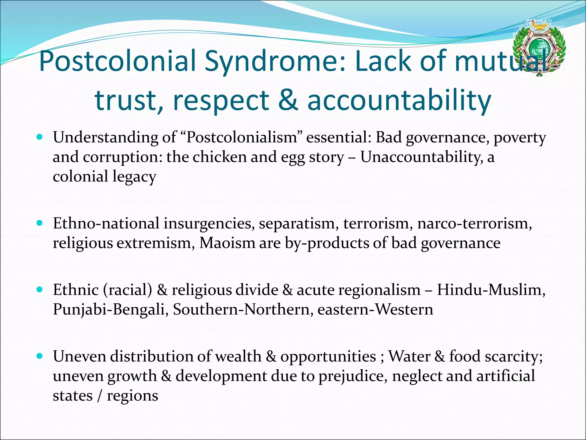 Postcolonial Syndrome: Lack of mutual
trust, respect & accountability
 Understanding of “Postcolonialism” essential: Bad governance, poverty
and corruption: the chicken and egg story – Unaccountability, a
colonial legacy
 Ethno-national insurgencies, separatism, terrorism, narco-terrorism,
religious extremism, Maoism are by-products of bad governance
 Ethnic (racial) & religious divide & acute regionalism – Hindu-Muslim,
Punjabi-Bengali, Southern-Northern, eastern-Western
 Uneven distribution of wealth & opportunities ; Water & food scarcity;
uneven growth & development due to prejudice, neglect and artificial
states / regions
 