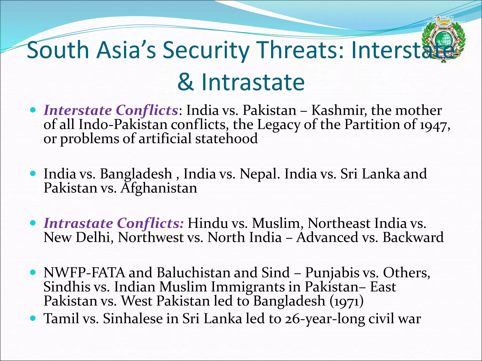 South Asia’s Security Threats: Interstate
& Intrastate
 Interstate Conflicts: India vs. Pakistan – Kashmir, the mother
of all Indo-Pakistan conflicts, the Legacy of the Partition of 1947,
or problems of artificial statehood
 India vs. Bangladesh , India vs. Nepal. India vs. Sri Lanka and
Pakistan vs. Afghanistan
 Intrastate Conflicts: Hindu vs. Muslim, Northeast India vs.
New Delhi, Northwest vs. North India – Advanced vs. Backward
 NWFP-FATA and Baluchistan and Sind – Punjabis vs. Others,
Sindhis vs. Indian Muslim Immigrants in Pakistan– East
Pakistan vs. West Pakistan led to Bangladesh (1971)
 Tamil vs. Sinhalese in Sri Lanka led to 26-year-long civil war
 