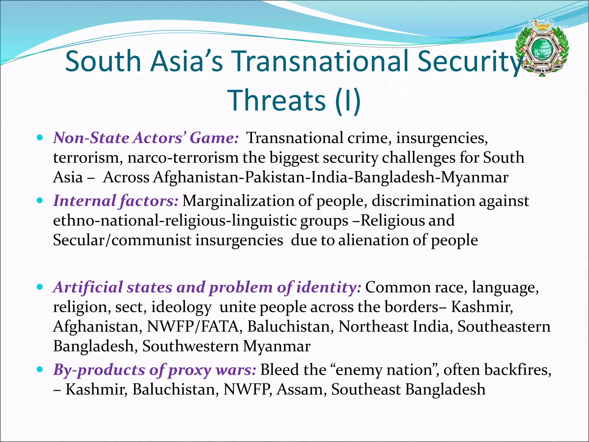 South Asia’s Transnational Security
Threats (I)
 Non-State Actors’ Game: Transnational crime, insurgencies,
terrorism, narco-terrorism the biggest security challenges for South
Asia – Across Afghanistan-Pakistan-India-Bangladesh-Myanmar
 Internal factors: Marginalization of people, discrimination against
ethno-national-religious-linguistic groups –Religious and
Secular/communist insurgencies due to alienation of people
 Artificial states and problem of identity: Common race, language,
religion, sect, ideology unite people across the borders– Kashmir,
Afghanistan, NWFP/FATA, Baluchistan, Northeast India, Southeastern
Bangladesh, Southwestern Myanmar
 By-products of proxy wars: Bleed the “enemy nation”, often backfires,
– Kashmir, Baluchistan, NWFP, Assam, Southeast Bangladesh
 