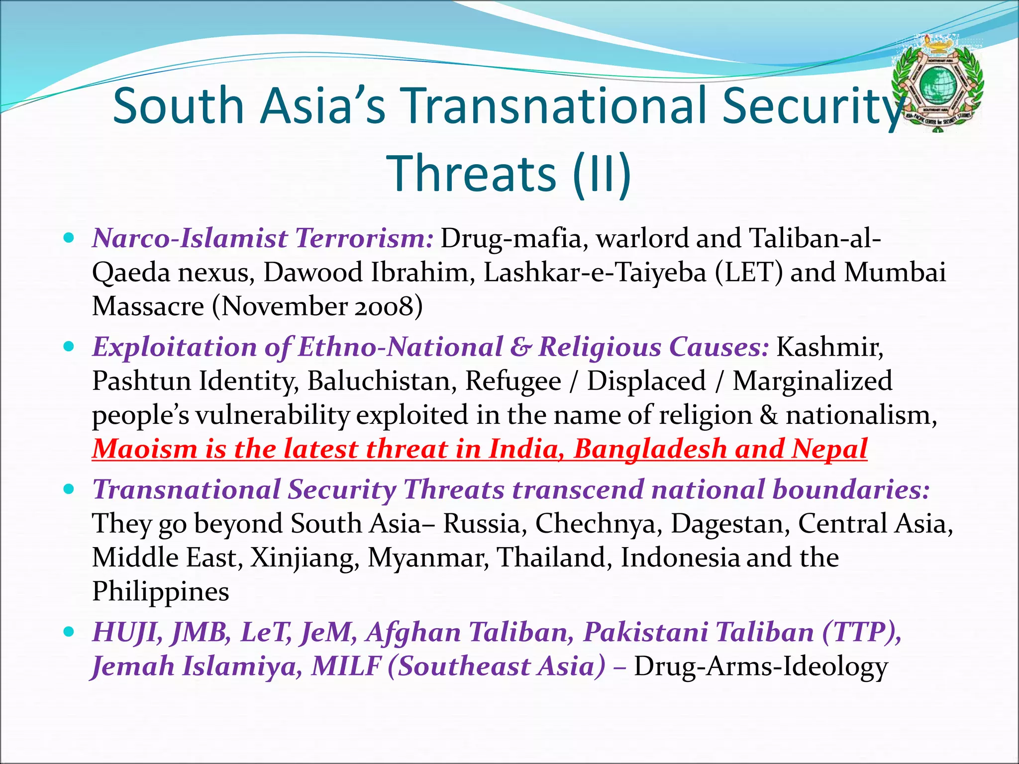 South Asia’s Transnational Security
Threats (II)
 Narco-Islamist Terrorism: Drug-mafia, warlord and Taliban-al-
Qaeda nexus, Dawood Ibrahim, Lashkar-e-Taiyeba (LET) and Mumbai
Massacre (November 2008)
 Exploitation of Ethno-National & Religious Causes: Kashmir,
Pashtun Identity, Baluchistan, Refugee / Displaced / Marginalized
people’s vulnerability exploited in the name of religion & nationalism,
Maoism is the latest threat in India, Bangladesh and Nepal
 Transnational Security Threats transcend national boundaries:
They go beyond South Asia– Russia, Chechnya, Dagestan, Central Asia,
Middle East, Xinjiang, Myanmar, Thailand, Indonesia and the
Philippines
 HUJI, JMB, LeT, JeM, Afghan Taliban, Pakistani Taliban (TTP),
Jemah Islamiya, MILF (Southeast Asia) – Drug-Arms-Ideology
 