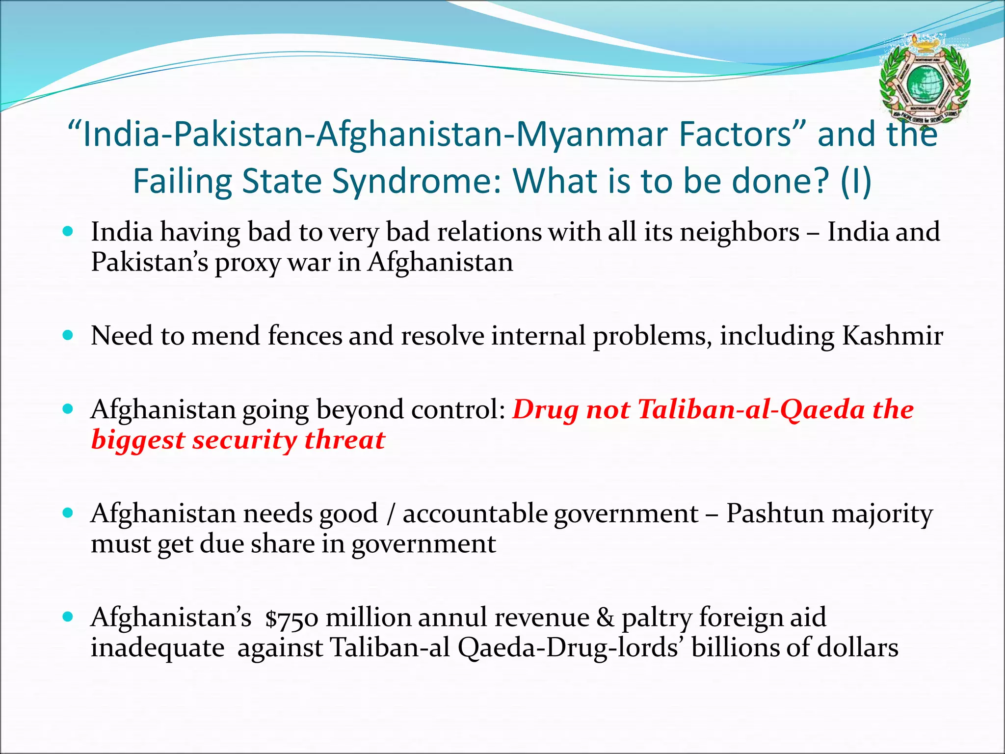 “India-Pakistan-Afghanistan-Myanmar Factors” and the
Failing State Syndrome: What is to be done? (I)
 India having bad to very bad relations with all its neighbors – India and
Pakistan’s proxy war in Afghanistan
 Need to mend fences and resolve internal problems, including Kashmir
 Afghanistan going beyond control: Drug not Taliban-al-Qaeda the
biggest security threat
 Afghanistan needs good / accountable government – Pashtun majority
must get due share in government
 Afghanistan’s $750 million annul revenue & paltry foreign aid
inadequate against Taliban-al Qaeda-Drug-lords’ billions of dollars
 
