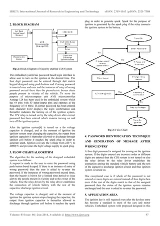 IJRET: International Journal of Research in Engineering and Technology eISSN: 2319-1163 | pISSN: 2321-7308
_______________________________________________________________________________________
Volume: 03 Issue: 06 | Jun-2014, Available @ http://www.ijret.org 57
2. BLOCK DIAGRAM
Fig-2: Block Diagram of Security enabled CDI System
The embedded system has password based login interface to
allow user to turn on the ignition at the desired time. The
four digit password can be entered through 4x4 matrix
keypad designed using push buttons and if wrong password
is inserted over and over and the instances of entry of wrong
password exceed three then the piezoelectric buzzer alerts
people present in vicinity of the vehicle. To serve the
purpose of microcomputer unit AVR microcontroller
Atmega 128 has been used in the embedded system which
has 64 pins with 53 input/output pins and operates at the
frequency of 16 MHz. If correct password has been entered
then character LCD displays the login confirmation and
thereafter indicates the turning on of the ignition system.
The 12V relay is turned on by the relay driver after correct
password has been entered which ensures turning on and
turn off the ignition system.
After the ignition system[6] is turned on a the voltage
capacitor is charged, and at the moment of ignition the
ignition system stops charging the capacitor, the output from
ignition capacitor is thereafter allowed to discharge through
ignition coil before it reaches the spark plug in order to
generate spark. Ignition coil ups the voltage from 220 V to
20000 V and provides the high voltage supply to spark plug.
3. FLOW CHART/ALGORITHM
The algorithm for the working of the designed embedded
system is as follows:
A request is made to the user to enter the password using
push button based keypad. If there is an instance of entry of
wrong password then the user is asked to re-enter the
password. If the instances of wrong password exceed three,
then the buzzer is blown for a limited time period to issue
alert to the people present in vicinity and to the owner of the
vehicle. Else the relay driven by the relay driver establishes
the connection of vehicle battery with the rest of the
capacitive discharge ignition circuit.
The voltage capacitor is charged, and at the moment of
ignition the ignition system stops charging the capacitor, the
output from ignition capacitor is thereafter allowed to
discharge through ignition coil before it reaches the spark
plug in order to generate spark. Spark for the purpose of
ignition is generated by the spark plug if the relay connects
the ignition system to the battery.
Fig-3: Flow Chart
4. PASSWORD IDENTIFICATION TECHNIQUE
AND GENERATION OF MESSAGE AFTER
WRONG ENTRY
A four digit password is assigned for turning on the ignition
system. If the digits entered are incorrect order or different
digits are entered then the CDI system is not turned on else
the relay driven by the relay driver establishes the
connection among the standard vehicle battery and the rest
of the capacitive discharge ignition circuit and thus ignition
system is turned on.
One exceptional case is if whole of the password is not
entered or more digits are entered instead of four digits then
even if the rest of the digits match to that of the assigned
password then the status of the ignition system remains
unchanged and the user is asked to re-enter the password.
5. APPLICATION AREA
The ignition key is still required even after the keyless entry
has become a standard in most of the cars and motor
vehicles. Embedded system with proposed designed in this
 