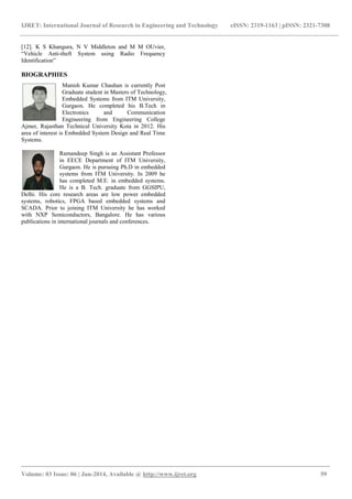 IJRET: International Journal of Research in Engineering and Technology eISSN: 2319-1163 | pISSN: 2321-7308
_______________________________________________________________________________________
Volume: 03 Issue: 06 | Jun-2014, Available @ http://www.ijret.org 59
[12]. K S Khangura, N V Middleton and M M OUvier,
“Vehicle Anti-theft System using Radio Frequency
Identification”
BIOGRAPHIES
Manish Kumar Chauhan is currently Post
Graduate student in Masters of Technology,
Embedded Systems from ITM University,
Gurgaon. He completed his B.Tech in
Electronics and Communication
Engineering from Engineering College
Ajmer, Rajasthan Technical University Kota in 2012. His
area of interest is Embedded System Design and Real Time
Systems.
Ramandeep Singh is an Assistant Professor
in EECE Department of ITM University,
Gurgaon. He is pursuing Ph.D in embedded
systems from ITM University. In 2009 he
has completed M.E. in embedded systems.
He is a B. Tech. graduate from GGSIPU,
Delhi. His core research areas are low power embedded
systems, robotics, FPGA based embedded systems and
SCADA. Prior to joining ITM University he has worked
with NXP Semiconductors, Bangalore. He has various
publications in international journals and conferences.
 