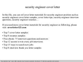security engineer cover letter 
In this file, you can ref cover letter materials for security engineer position such as 
security engineer cover letter samples, cover letter tips, security engineer interview 
questions, security engineer resumes… 
If you need more cover letter materials for security engineer as following, please 
visit: coverletter123.com 
• Top 7 cover letter samples 
• Top 8 resumes samples 
• Free ebook: 75 interview questions and answers 
• Top 12 secrets to win every job interviews 
• Top 15 ways to search new jobs 
• Top 8 interview thank you letter samples 
Top materials: top 7 cover letter samples, top 8 Interview resumes samples, questions free and ebook: answers 75 – interview free download/ questions pdf and answers 
ppt file 
 