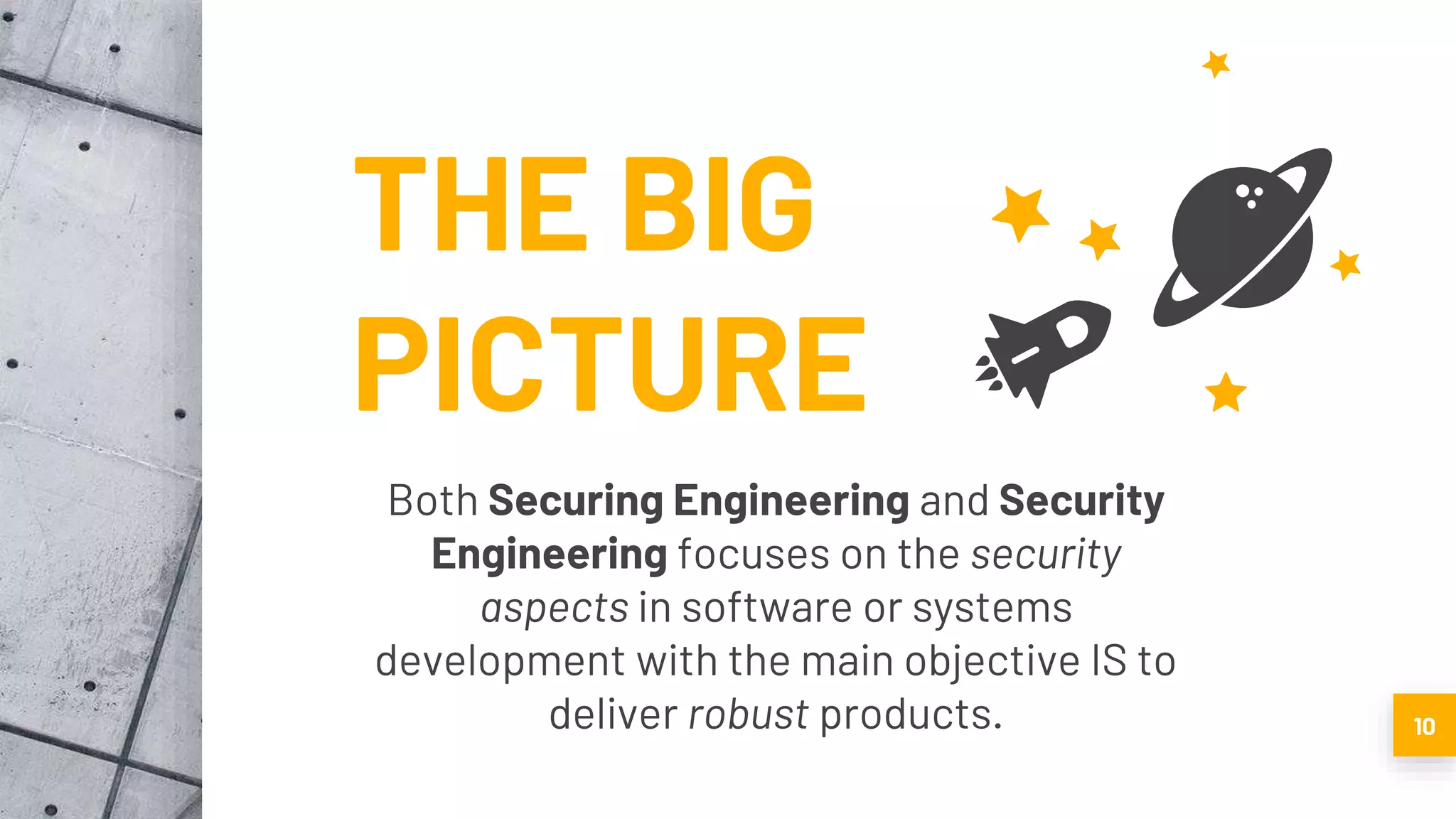 THE BIG
PICTURE
Both Securing Engineering and Security
Engineering focuses on the security
aspects in software or systems
development with the main objective IS to
deliver robust products. 10
 