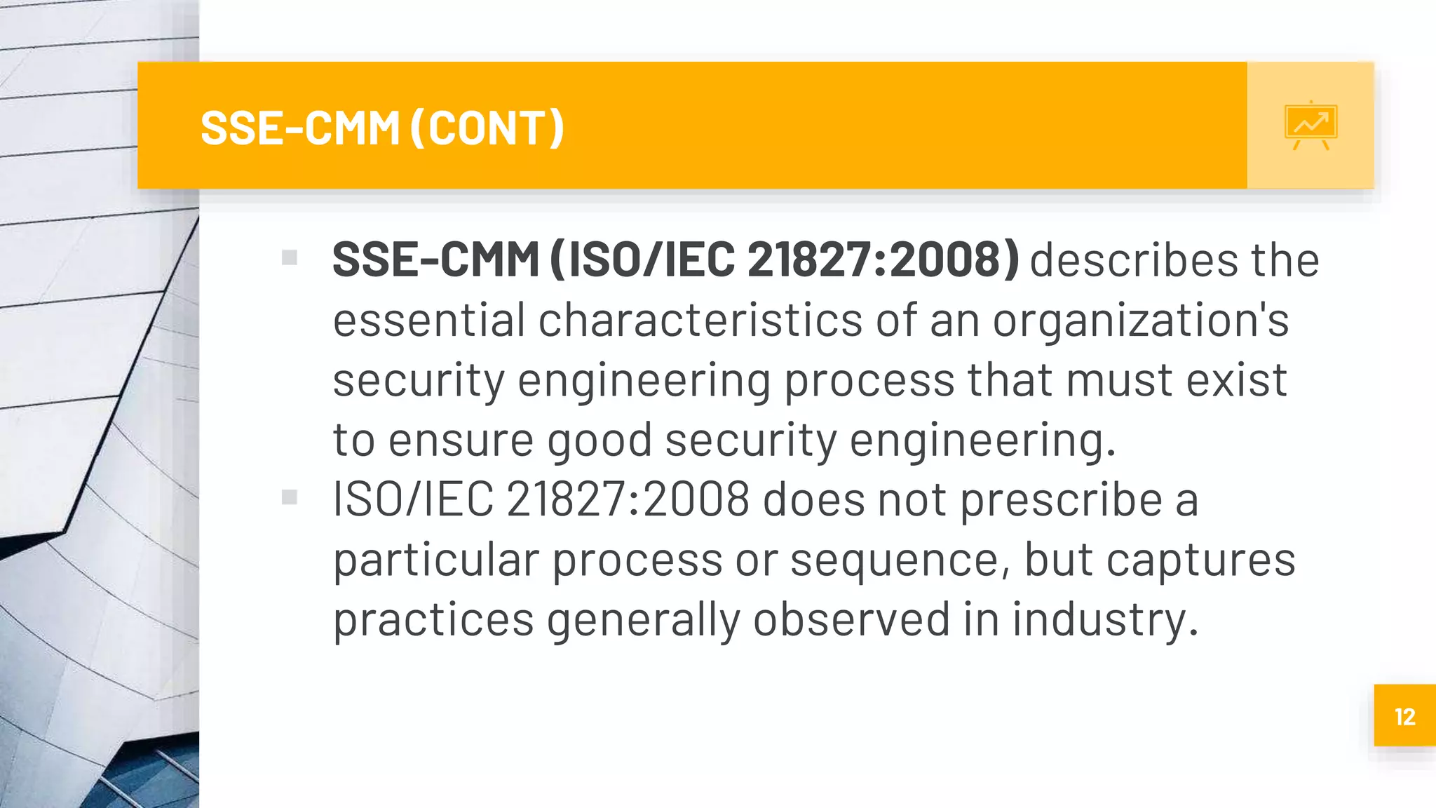 SSE-CMM (CONT)
 SSE-CMM (ISO/IEC 21827:2008) describes the
essential characteristics of an organization's
security engineering process that must exist
to ensure good security engineering.
 ISO/IEC 21827:2008 does not prescribe a
particular process or sequence, but captures
practices generally observed in industry.
12
 
