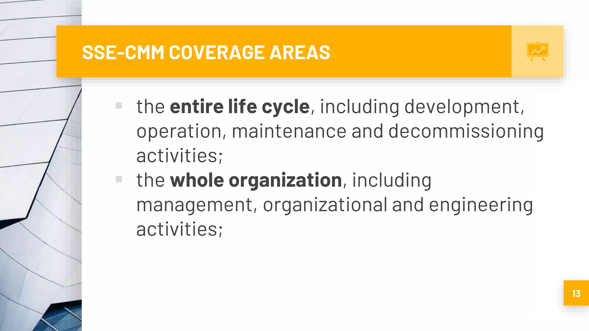 SSE-CMM COVERAGE AREAS
 the entire life cycle, including development,
operation, maintenance and decommissioning
activities;
 the whole organization, including
management, organizational and engineering
activities;
13
 