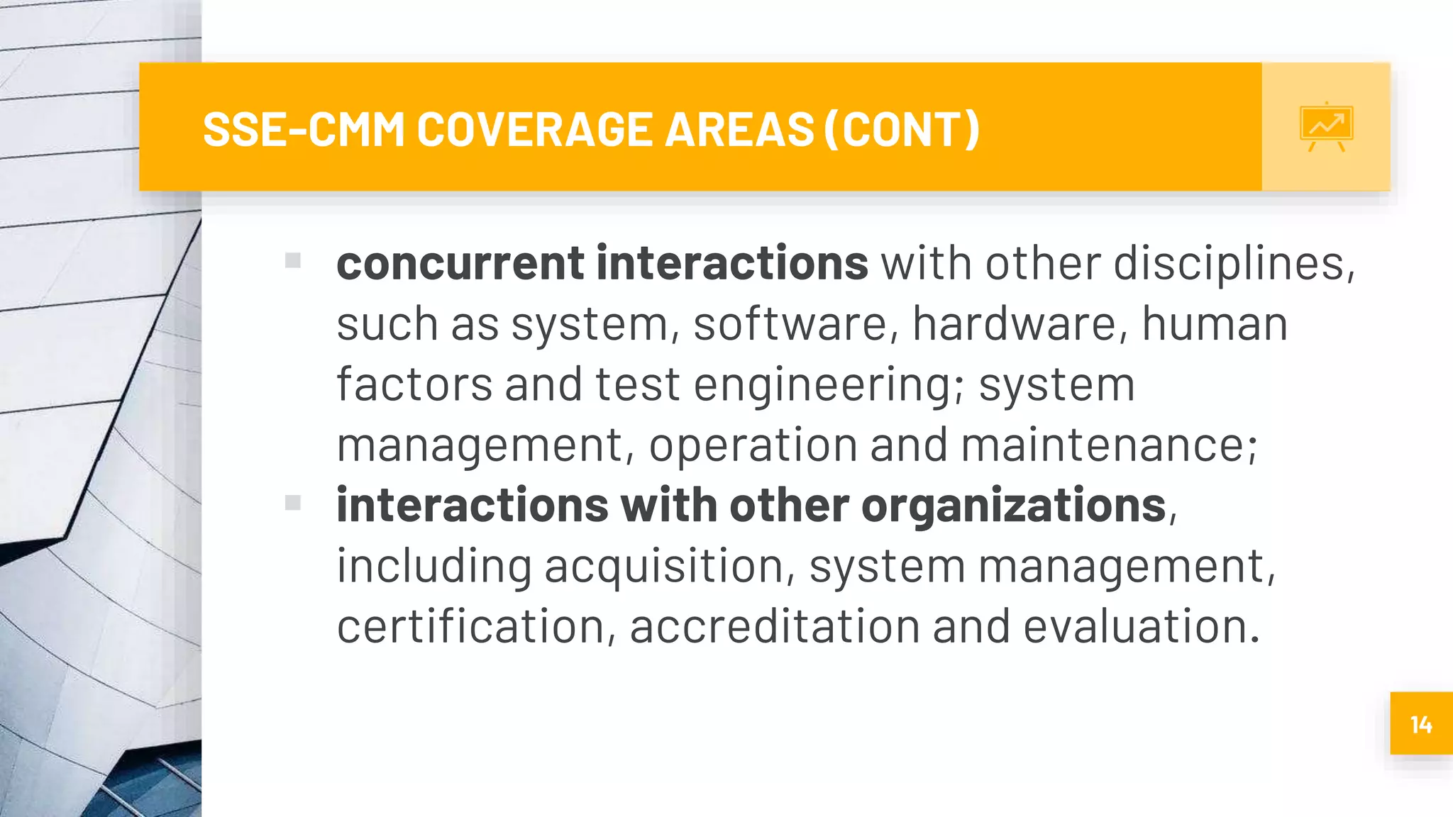 SSE-CMM COVERAGE AREAS (CONT)
 concurrent interactions with other disciplines,
such as system, software, hardware, human
factors and test engineering; system
management, operation and maintenance;
 interactions with other organizations,
including acquisition, system management,
certification, accreditation and evaluation.
14
 