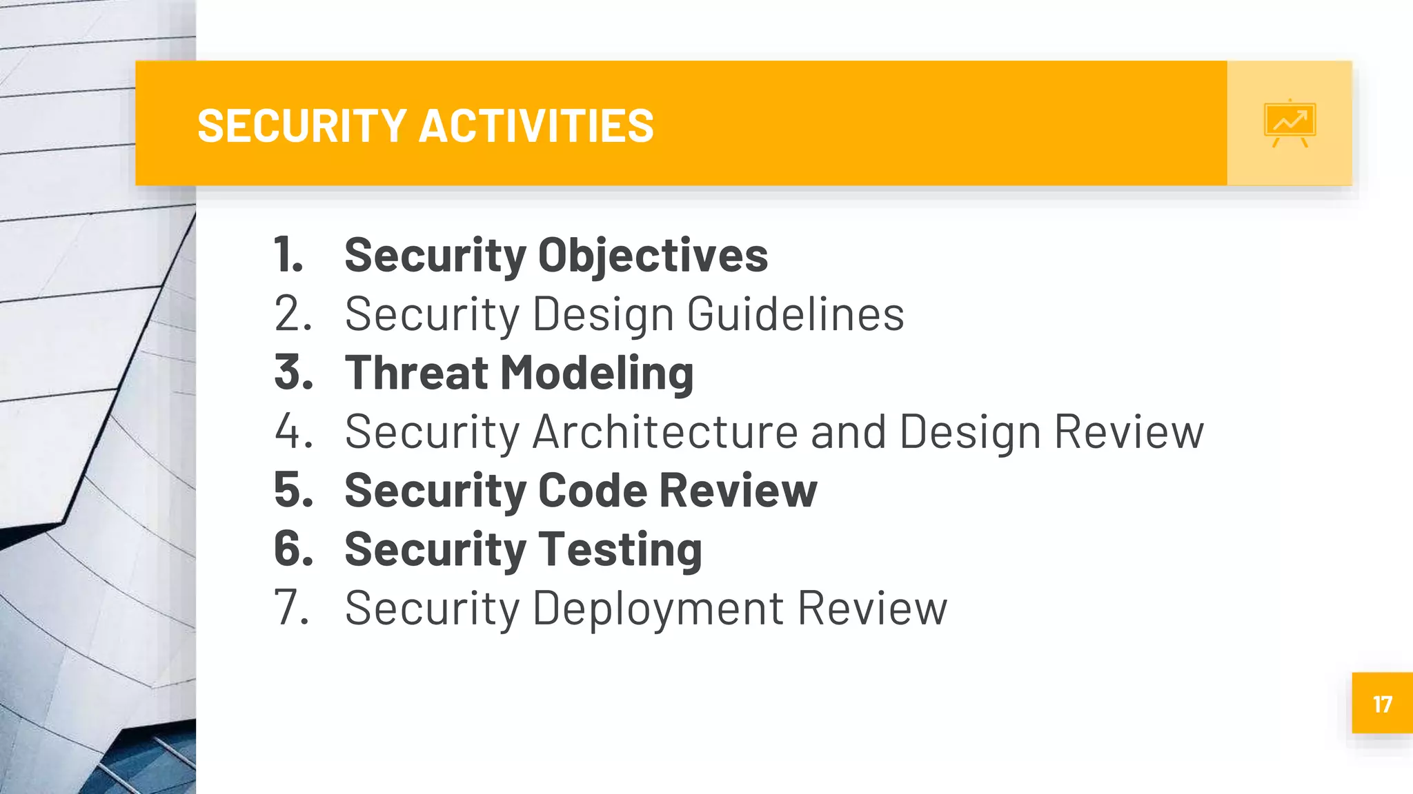 SECURITY ACTIVITIES
1. Security Objectives
2. Security Design Guidelines
3. Threat Modeling
4. Security Architecture and Design Review
5. Security Code Review
6. Security Testing
7. Security Deployment Review
17
 