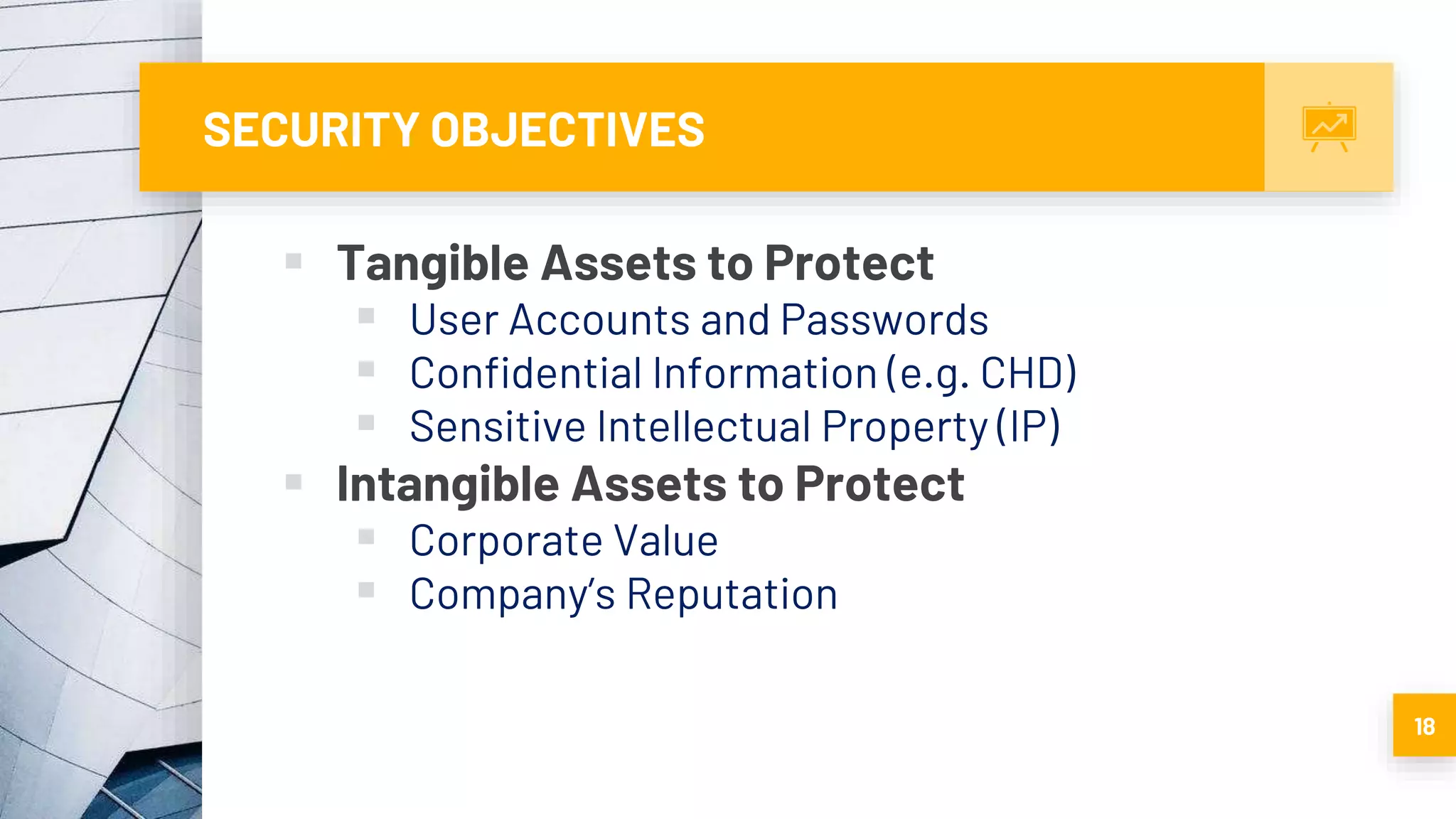 SECURITY OBJECTIVES
 Tangible Assets to Protect
 User Accounts and Passwords
 Confidential Information (e.g. CHD)
 Sensitive Intellectual Property (IP)
 Intangible Assets to Protect
 Corporate Value
 Company’s Reputation
18
 