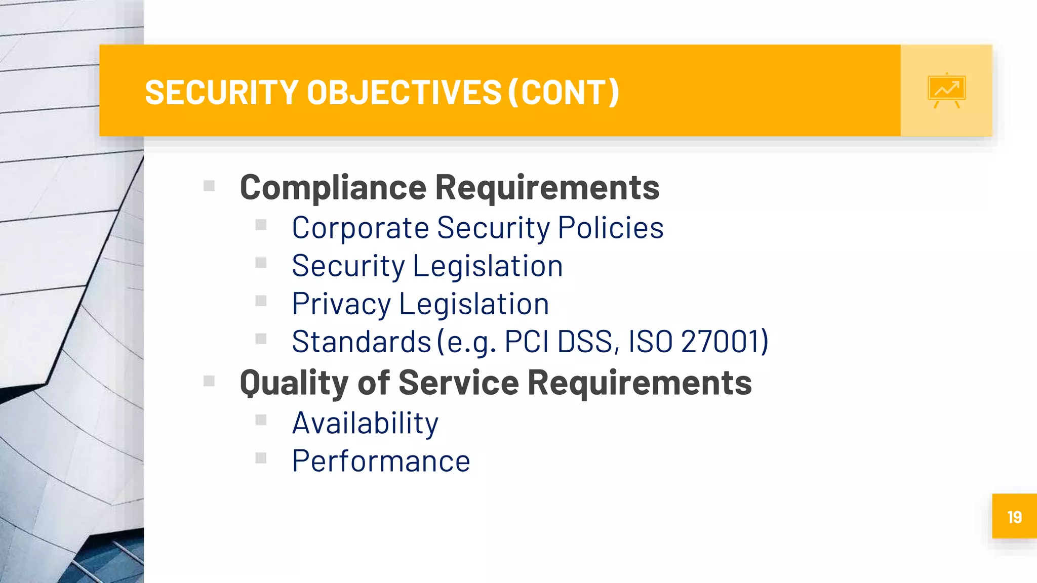SECURITY OBJECTIVES (CONT)
 Compliance Requirements
 Corporate Security Policies
 Security Legislation
 Privacy Legislation
 Standards (e.g. PCI DSS, ISO 27001)
 Quality of Service Requirements
 Availability
 Performance
19
 