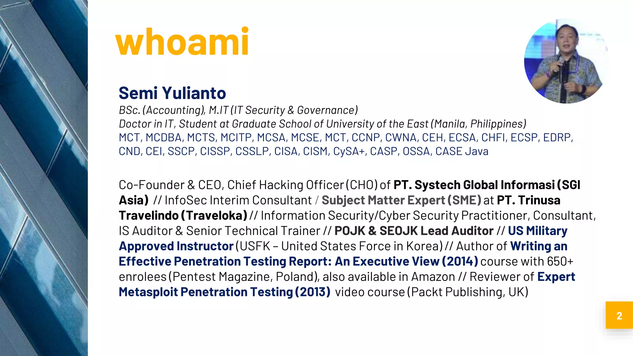 whoami
Semi Yulianto
BSc. (Accounting), M.IT (IT Security & Governance)
Doctor in IT, Student at Graduate School of University of the East (Manila, Philippines)
MCT, MCDBA, MCTS, MCITP, MCSA, MCSE, MCT, CCNP, CWNA, CEH, ECSA, CHFI, ECSP, EDRP,
CND, CEI, SSCP, CISSP, CSSLP, CISA, CISM, CySA+, CASP, OSSA, CASE Java
Co-Founder & CEO, Chief Hacking Officer (CHO) of PT. Systech Global Informasi (SGI
Asia) // InfoSec Interim Consultant / Subject Matter Expert (SME) at PT. Trinusa
Travelindo (Traveloka) // Information Security/Cyber Security Practitioner, Consultant,
IS Auditor & Senior Technical Trainer // POJK & SEOJK Lead Auditor // US Military
Approved Instructor (USFK – United States Force in Korea) // Author of Writing an
Effective Penetration Testing Report: An Executive View (2014) course with 650+
enrolees (Pentest Magazine, Poland), also available in Amazon // Reviewer of Expert
Metasploit Penetration Testing (2013) video course (Packt Publishing, UK)
2
 