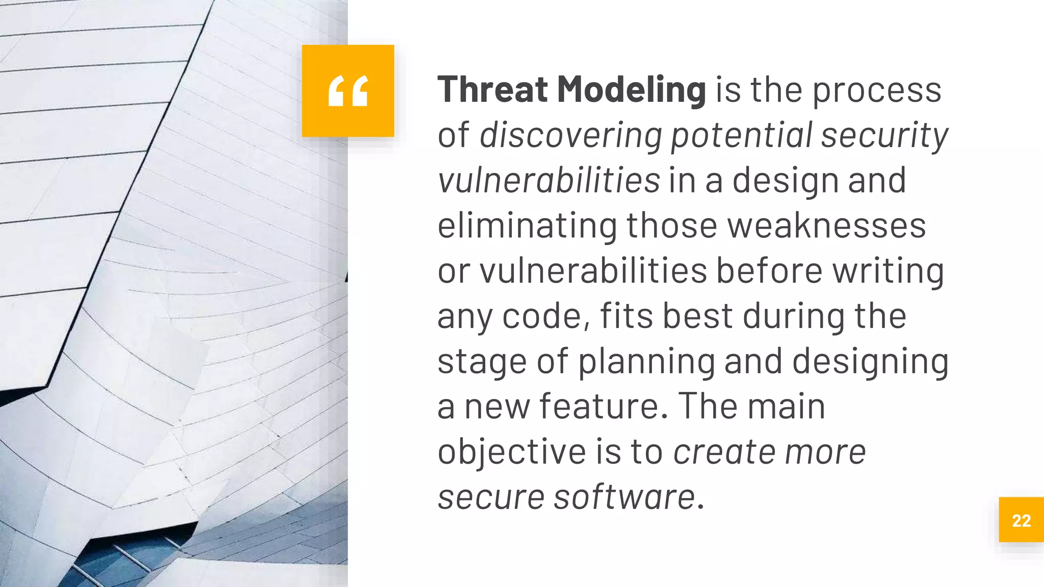 “ Threat Modeling is the process
of discovering potential security
vulnerabilities in a design and
eliminating those weaknesses
or vulnerabilities before writing
any code, fits best during the
stage of planning and designing
a new feature. The main
objective is to create more
secure software. 22
 