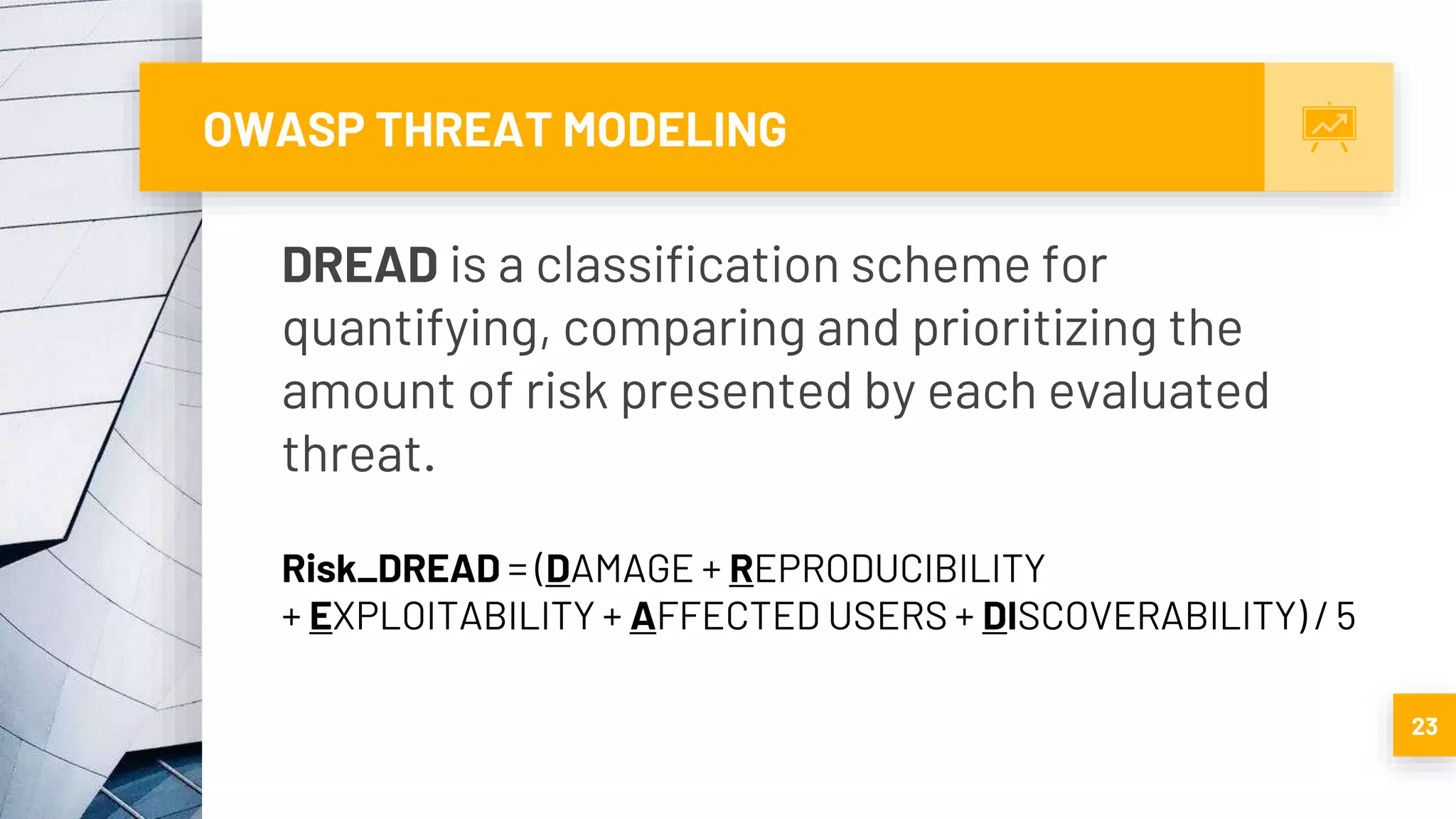 OWASP THREAT MODELING
23
DREAD is a classification scheme for
quantifying, comparing and prioritizing the
amount of risk presented by each evaluated
threat.
Risk_DREAD = (DAMAGE + REPRODUCIBILITY
+ EXPLOITABILITY + AFFECTED USERS + DISCOVERABILITY) / 5
 