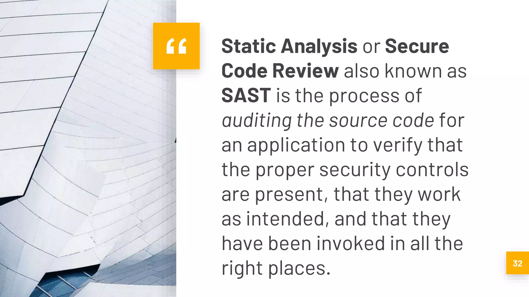 “ Static Analysis or Secure
Code Review also known as
SAST is the process of
auditing the source code for
an application to verify that
the proper security controls
are present, that they work
as intended, and that they
have been invoked in all the
right places. 32
 