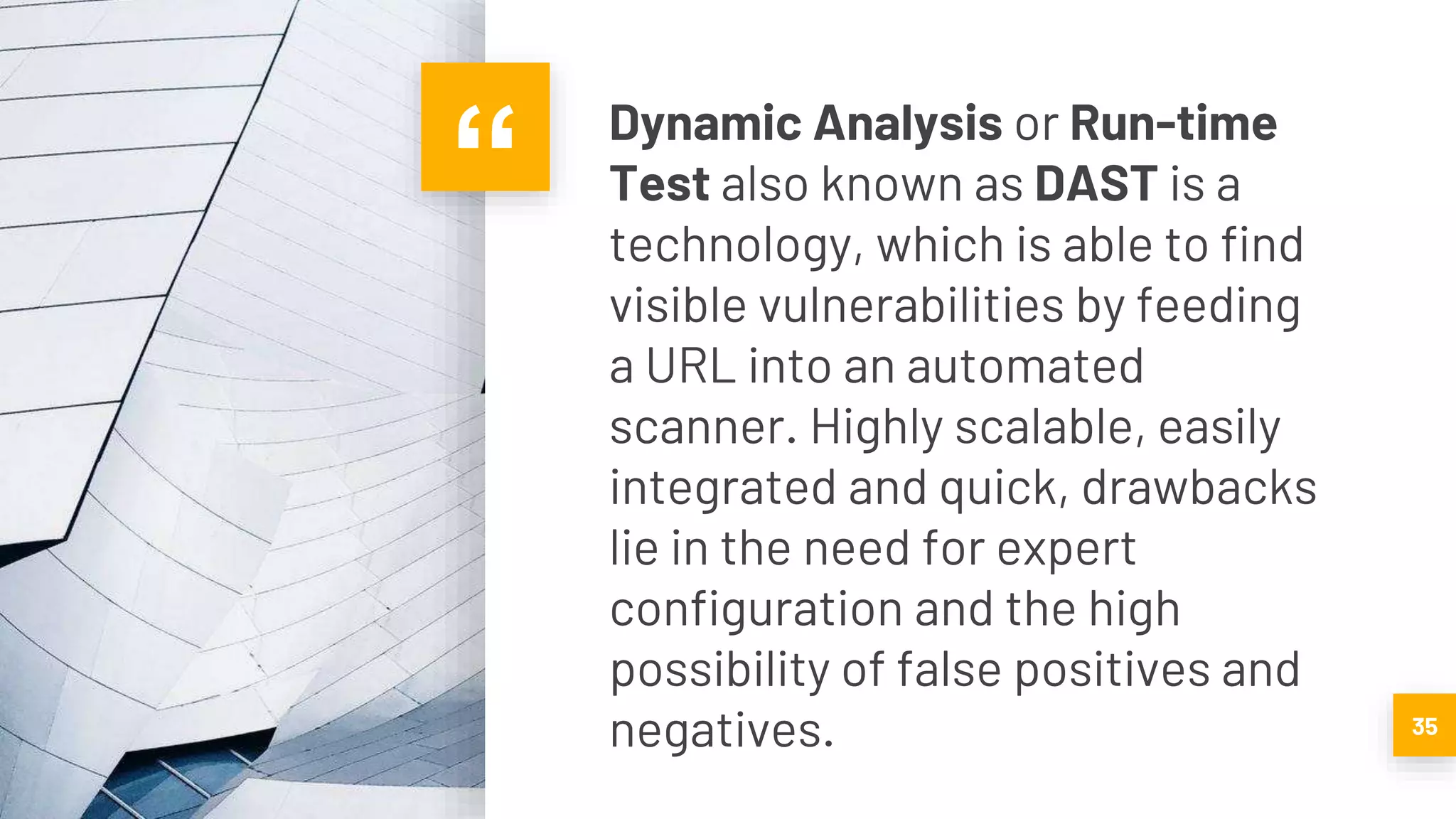 “ Dynamic Analysis or Run-time
Test also known as DAST is a
technology, which is able to find
visible vulnerabilities by feeding
a URL into an automated
scanner. Highly scalable, easily
integrated and quick, drawbacks
lie in the need for expert
configuration and the high
possibility of false positives and
negatives. 35
 