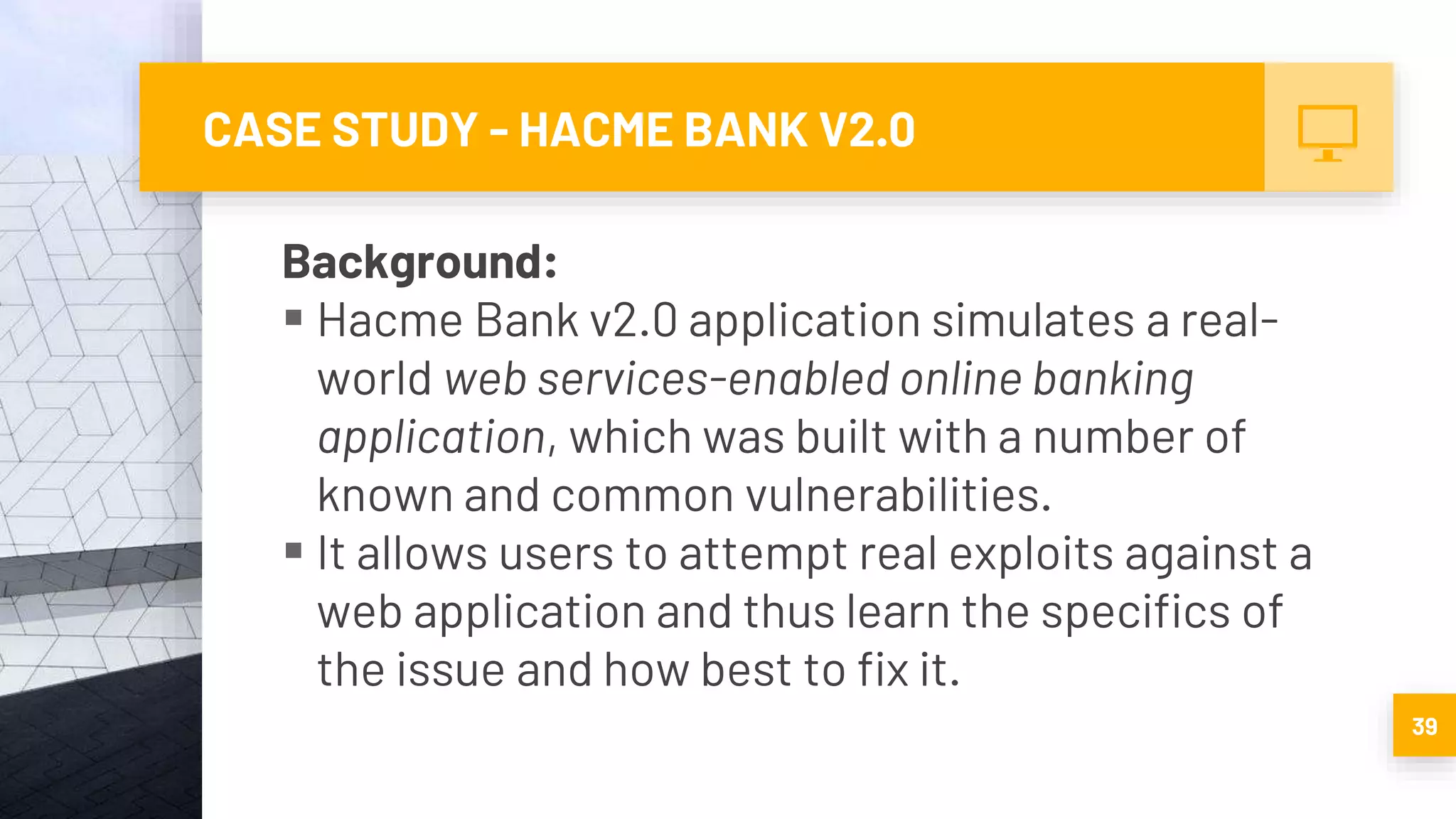 CASE STUDY - HACME BANK V2.0
Background:
 Hacme Bank v2.0 application simulates a real-
world web services-enabled online banking
application, which was built with a number of
known and common vulnerabilities.
 It allows users to attempt real exploits against a
web application and thus learn the specifics of
the issue and how best to fix it.
39
 
