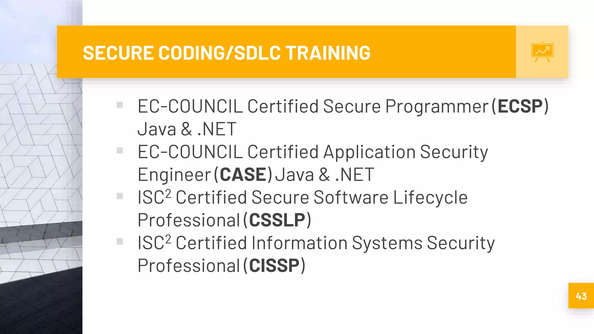 SECURE CODING/SDLC TRAINING
 EC-COUNCIL Certified Secure Programmer (ECSP)
Java & .NET
 EC-COUNCIL Certified Application Security
Engineer (CASE) Java & .NET
 ISC2 Certified Secure Software Lifecycle
Professional (CSSLP)
 ISC2 Certified Information Systems Security
Professional (CISSP)
43
 
