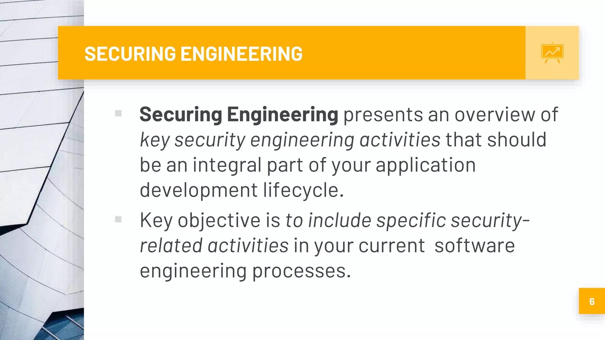 SECURING ENGINEERING
 Securing Engineering presents an overview of
key security engineering activities that should
be an integral part of your application
development lifecycle.
 Key objective is to include specific security-
related activities in your current software
engineering processes.
6
 