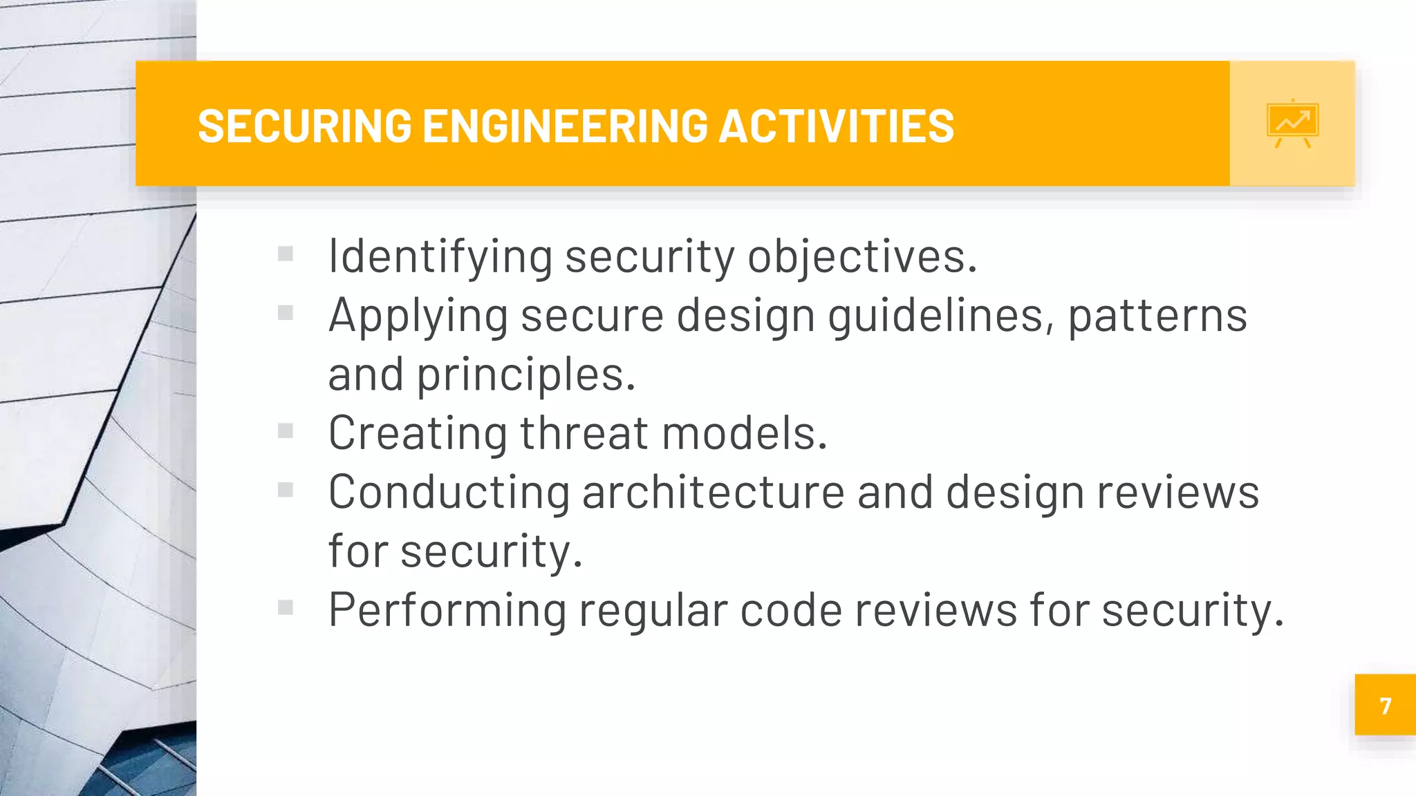 SECURING ENGINEERING ACTIVITIES
 Identifying security objectives.
 Applying secure design guidelines, patterns
and principles.
 Creating threat models.
 Conducting architecture and design reviews
for security.
 Performing regular code reviews for security.
7
 
