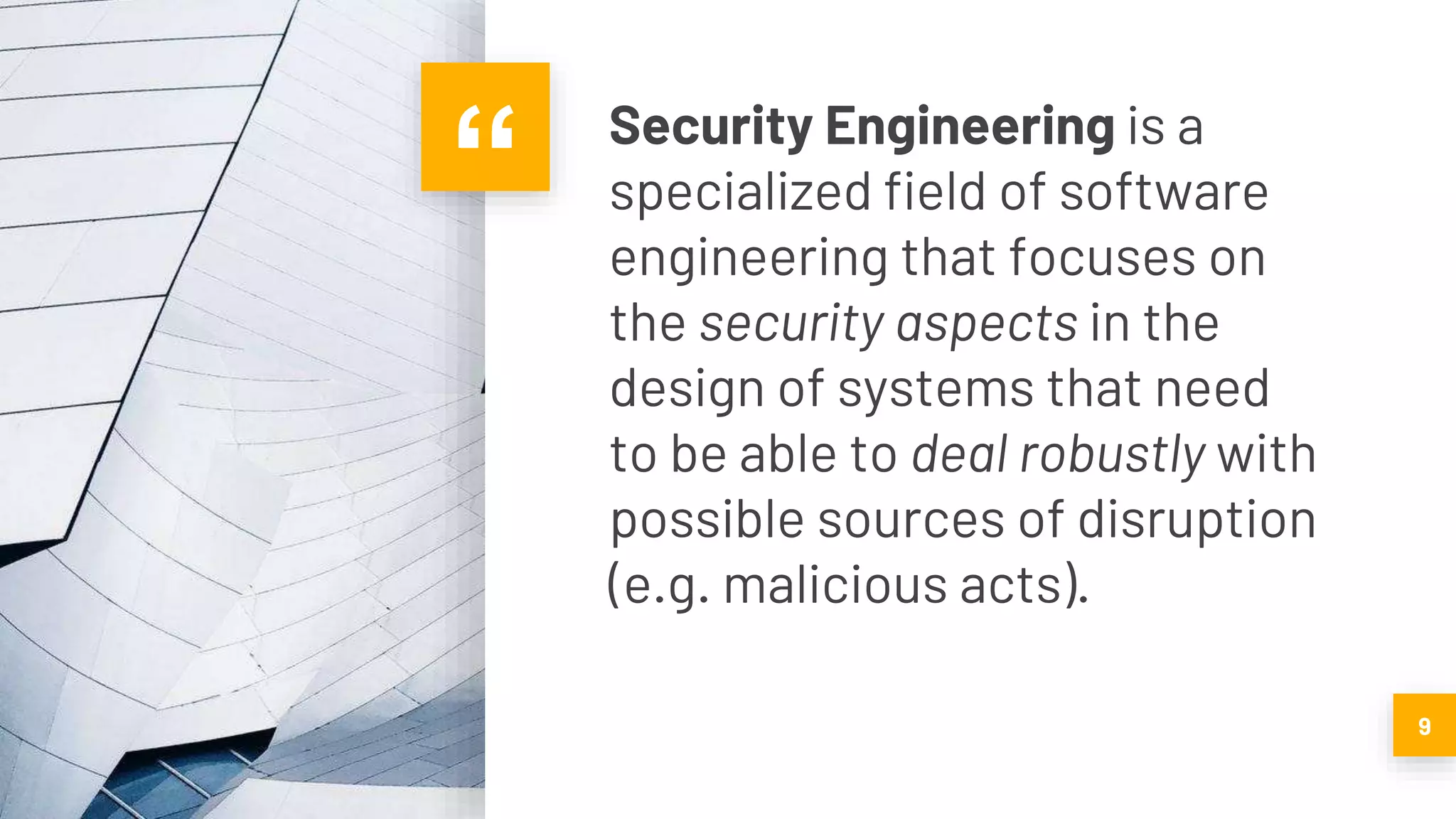 “ Security Engineering is a
specialized field of software
engineering that focuses on
the security aspects in the
design of systems that need
to be able to deal robustly with
possible sources of disruption
(e.g. malicious acts).
9
 