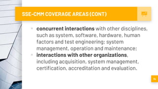 SSE-CMM COVERAGE AREAS (CONT)
 concurrent interactions with other disciplines,
such as system, software, hardware, human
factors and test engineering; system
management, operation and maintenance;
 interactions with other organizations,
including acquisition, system management,
certification, accreditation and evaluation.
14
 
