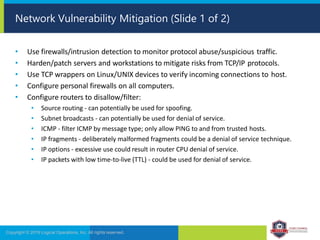 • Use firewalls/intrusion detection to monitor protocol abuse/suspicious traffic.
• Harden/patch servers and workstations to mitigate risks from TCP/IP protocols.
• Use TCP wrappers on Linux/UNIX devices to verify incoming connections to host.
• Configure personal firewalls on all computers.
• Configure routers to disallow/filter:
• Source routing - can potentially be used for spoofing.
• Subnet broadcasts - can potentially be used for denial of service.
• ICMP - filter ICMP by message type; only allow PING to and from trusted hosts.
• IP fragments - deliberately malformed fragments could be a denial of service technique.
• IP options - excessive use could result in router CPU denial of service.
• IP packets with low time-to-live (TTL) - could be used for denial of service.
Copyright © 2019 Logical Operations, Inc. All rights reserved.
Network Vulnerability Mitigation (Slide 1 of 2)
 