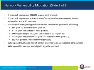 • If practical, implement DNSSEC in your environment.
• If practical, implement authentication/encryption between servers, in your
enterprise, and with partners.
• Use authenticated/encrypted alternatives to cleartext protocols, including:
• SSH (port 22) instead of telnet (port 23).
• HTTPS (port 443) instead of HTTP (port 80).
• SMTPS (port 465) or MSA (port 587) instead of SMTP (port 25).
• IMAPS (port 993) or IMAP-SSL (port 585) instead of IMAP (port 143).
• SSL-POP (port 995) instead of POP3 (port 110).
• When possible, change default port of a service to an unexpected port number.
• When possible, encrypt and digitally sign the payload.
Copyright © 2019 Logical Operations, Inc. All rights reserved.
Network Vulnerability Mitigation (Slide 2 of 2)
 