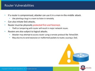 • If a router is compromised, attacker can use it in a man-in-the-middle attack.
• Like planting a bug in a room to listen in remotely.
• Can also initiate DoS attacks.
• Router must be physically protected first and foremost.
• Theft or tampering with router will result in major network issues.
• Routers are also subject to logical attacks.
• Attacker may attempt to access router using a remote protocol like Telnet/SSH.
• May also try to send excessive or malformed packets to router, causing a DoS.
Router Vulnerabilities
Copyright © 2019 Logical Operations, Inc. All rights reserved.
 