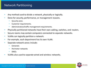 • Any method used to divide a network, physically or logically.
• Done for security, performance, or management reasons.
• Security zone.
• Customer requirements.
• Administration/traffic management requirements.
• Physically partitioned networks have their own cabling, switches, and routers.
• Secure rooms may contain computers connected to separate networks.
• VLANs can logically partition a network.
• For example, each department has its own VLAN.
• Separate network zones include:
• Extranets
• Perimeter networks
• DMZs
• VLANs also used to separate wired and wireless networks.
Copyright © 2019 Logical Operations, Inc. All rights reserved.
Network Partitioning
 