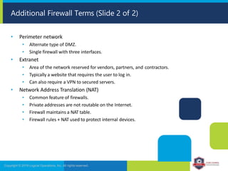 Additional Firewall Terms (Slide 2 of 2)
Copyright © 2019 Logical Operations, Inc. All rights reserved.
• Perimeter network
• Alternate type of DMZ.
• Single firewall with three interfaces.
• Extranet
• Area of the network reserved for vendors, partners, and contractors.
• Typically a website that requires the user to log in.
• Can also require a VPN to secured servers.
• Network Address Translation (NAT)
• Common feature of firewalls.
• Private addresses are not routable on the Internet.
• Firewall maintains a NAT table.
• Firewall rules + NAT used to protect internal devices.
 