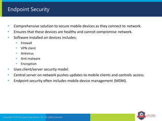 • Comprehensive solution to secure mobile devices as they connect to network.
• Ensures that these devices are healthy and cannot compromise network.
• Software installed on devices includes:
• Firewall
• VPN client
• Antivirus
• Anti-malware
• Encryption
• Uses client/server security model.
• Central server on network pushes updates to mobile clients and controls access.
• Endpoint security often includes mobile device management (MDM).
Copyright © 2019 Logical Operations, Inc. All rights reserved.
Endpoint Security
 