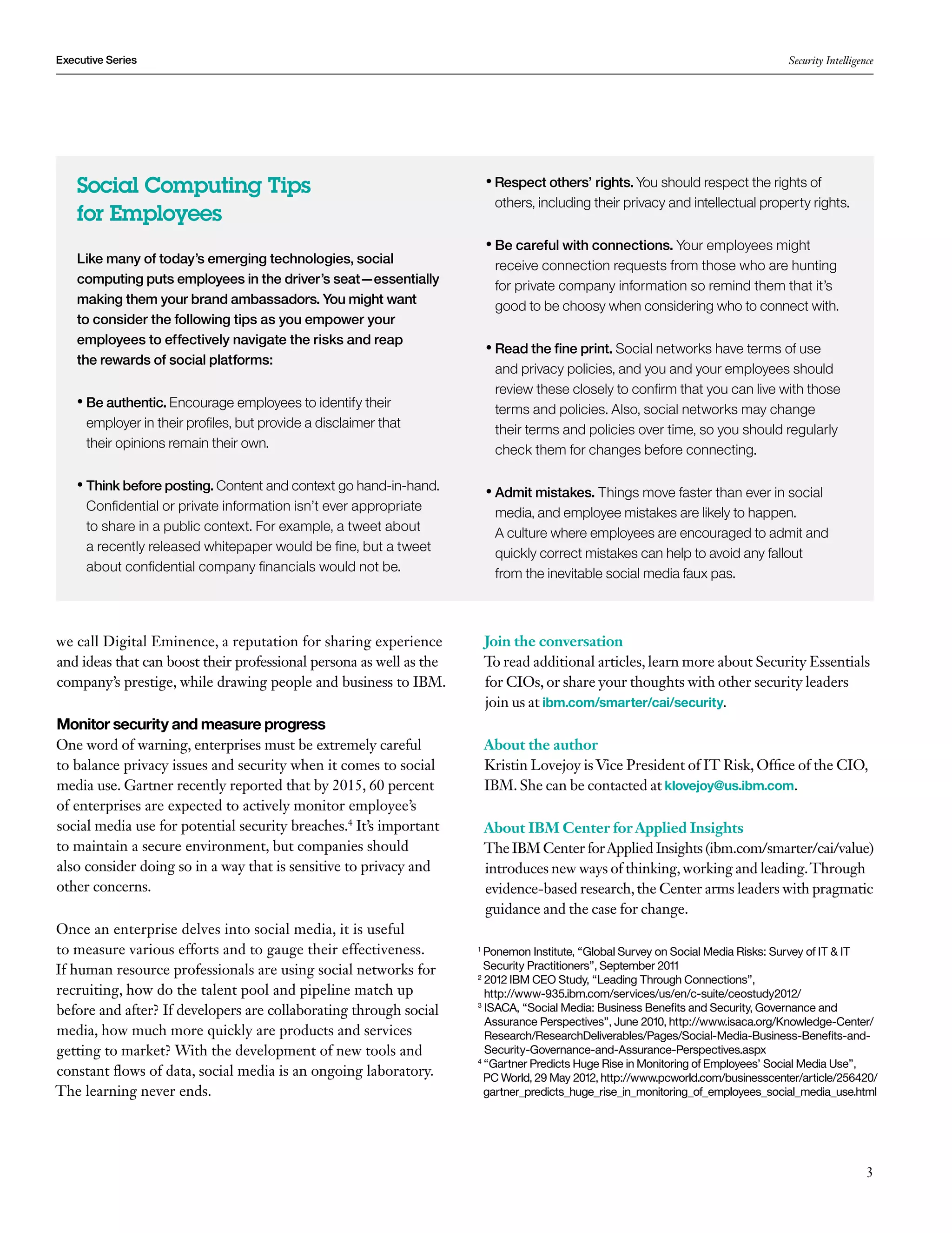 Executive Series                                                                                                                 Security Intelligence




    Social Computing Tips                                                •  espect others’ rights. You should respect the rights of
                                                                           R
                                                                          others, including their privacy and intellectual property rights.
    for Employees
                                                                         • Be careful with connections. Your employees might
                                                                           
    Like many of today’s emerging technologies, social                    receive connection requests from those who are hunting
    computing puts employees in the driver’s seat—essentially             for private company information so remind them that it’s
    making them your brand ambassadors. You might want                    good to be choosy when considering who to connect with.
    to consider the following tips as you empower your
    employees to effectively navigate the risks and reap
                                                                         •  ead the fine print. Social networks have terms of use
                                                                           R
    the rewards of social platforms:
                                                                          and privacy policies, and you and your employees should
                                                                          review these closely to confirm that you can live with those
    • Be authentic. Encourage employees to identify their
                                                                          terms and policies. Also, social networks may change
     employer in their profiles, but provide a disclaimer that            their terms and policies over time, so you should regularly
     their opinions remain their own.                                     check them for changes before connecting.

    •  hink before posting. Content and context go hand-in-hand.
      T                                                                  •  dmit mistakes. Things move faster than ever in social
                                                                           A
     Confidential or private information isn’t ever appropriate           media, and employee mistakes are likely to happen.
     to share in a public context. For example, a tweet about             A culture where employees are encouraged to admit and
     a recently released whitepaper would be fine, but a tweet            quickly correct mistakes can help to avoid any fallout
     about confidential company financials would not be.                  from the inevitable social media faux pas.



we call Digital Eminence, a reputation for sharing experience            Join the conversation
and ideas that can boost their professional persona as well as the       To read additional articles, learn more about Security Essentials
company’s prestige, while drawing people and business to IBM.            for CIOs, or share your thoughts with other security leaders
                                                                         join us at ibm.com/smarter/cai/security.
Monitor security and measure progress
One word of warning, enterprises must be extremely careful               About the author
to balance privacy issues and security when it comes to social           Kristin Lovejoy is Vice President of IT Risk, Office of the CIO,
media use. Gartner recently reported that by 2015, 60 percent            IBM. She can be contacted at klovejoy@us.ibm.com.
of enterprises are expected to actively monitor employee’s
social media use for potential security breaches.4 It’s important        About IBM Center for Applied Insights
to maintain a secure environment, but companies should                   The IBM Center for Applied Insights (ibm.com/smarter/cai/value)
also consider doing so in a way that is sensitive to privacy and         introduces new ways of thinking, working and leading. Through
other concerns.                                                          evidence-based research, the Center arms leaders with pragmatic
                                                                         guidance and the case for change.
Once an enterprise delves into social media, it is useful
to measure various efforts and to gauge their effectiveness.         1
                                                                       P
                                                                        onemon Institute, “Global Survey on Social Media Risks: Survey of IT  IT
If human resource professionals are using social networks for          Security Practitioners”, September 2011
                                                                     2
                                                                        2
                                                                         012 IBM CEO Study, “Leading Through Connections”,
recruiting, how do the talent pool and pipeline match up                http://www-935.ibm.com/services/us/en/c-suite/ceostudy2012/
before and after? If developers are collaborating through social     3
                                                                        I
                                                                        SACA, “Social Media: Business Benefits and Security, Governance and
                                                                        Assurance Perspectives”, June 2010, http://www.isaca.org/Knowledge-Center/
media, how much more quickly are products and services                  Research/ResearchDeliverables/Pages/Social-Media-Business-Benefits-and-
getting to market? With the development of new tools and                Security-Governance-and-Assurance-Perspectives.aspx
                                                                     4
                                                                       “Gartner Predicts Huge Rise in Monitoring of Employees’ Social Media Use”,
                                                                       
constant flows of data, social media is an ongoing laboratory.         PC World, 29 May 2012, http://www.pcworld.com/businesscenter/article/256420/
The learning never ends.                                               gartner_predicts_huge_rise_in_monitoring_of_employees_social_media_use.html




                                                                                                                                                    3
 