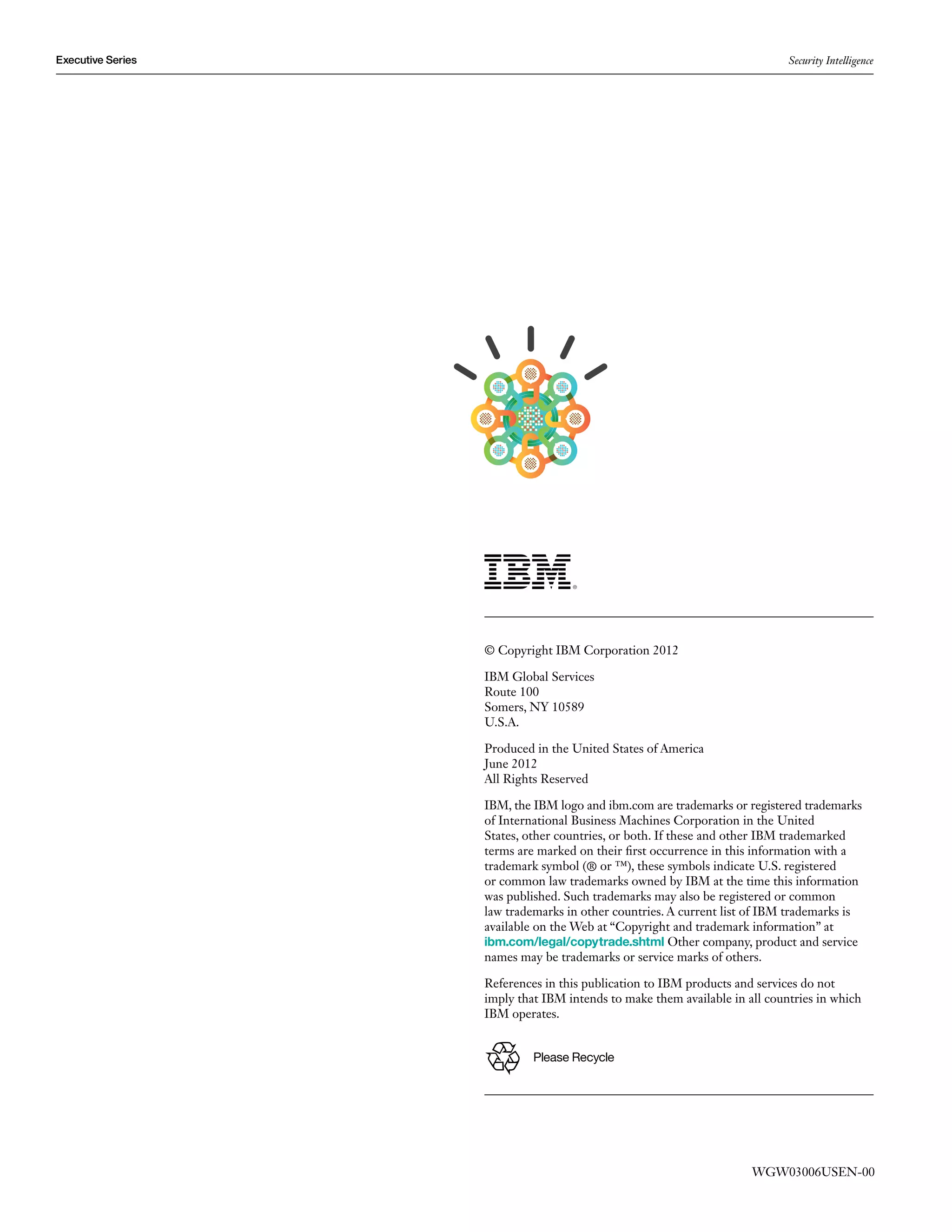 Executive Series                                                            Security Intelligence




                   © Copyright IBM Corporation 2012

                   IBM Global Services
                   Route 100
                   Somers, NY 10589
                   U.S.A.

                   Produced in the United States of America
                   June 2012
                   All Rights Reserved

                   IBM, the IBM logo and ibm.com are trademarks or registered trademarks
                   of International Business Machines Corporation in the United
                   States, other countries, or both. If these and other IBM trademarked
                   terms are marked on their first occurrence in this information with a
                   trademark symbol (® or ™), these symbols indicate U.S. registered
                   or common law trademarks owned by IBM at the time this information
                   was published. Such trademarks may also be registered or common
                   law trademarks in other countries. A current list of IBM trademarks is
                   available on the Web at “Copyright and trademark information” at
                   ibm.com/legal/copytrade.shtml Other company, product and service
                   names may be trademarks or service marks of others.

                   References in this publication to IBM products and services do not
                   imply that IBM intends to make them available in all countries in which
                   IBM operates.


                            Please Recycle




                                                                     WGW03006USEN-00
 