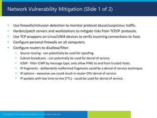• Use firewalls/intrusion detection to monitor protocol abuse/suspicious traffic.
• Harden/patch servers and workstations to mitigate risks from TCP/IP protocols.
• Use TCP wrappers on Linux/UNIX devices to verify incoming connections to host.
• Configure personal firewalls on all computers.
• Configure routers to disallow/filter:
• Source routing - can potentially be used for spoofing.
• Subnet broadcasts - can potentially be used for denial of service.
• ICMP - filter ICMP by message type; only allow PING to and from trusted hosts.
• IP fragments - deliberately malformed fragments could be a denial of service technique.
• IP options - excessive use could result in router CPU denial of service.
• IP packets with low time-to-live (TTL) - could be used for denial of service.
Copyright © 2019 Logical Operations, Inc. All rights reserved.
Network Vulnerability Mitigation (Slide 1 of 2)
 