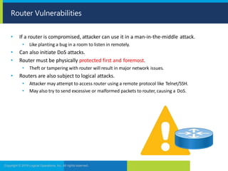 • If a router is compromised, attacker can use it in a man-in-the-middle attack.
• Like planting a bug in a room to listen in remotely.
• Can also initiate DoS attacks.
• Router must be physically protected first and foremost.
• Theft or tampering with router will result in major network issues.
• Routers are also subject to logical attacks.
• Attacker may attempt to access router using a remote protocol like Telnet/SSH.
• May also try to send excessive or malformed packets to router, causing a DoS.
Router Vulnerabilities
Copyright © 2019 Logical Operations, Inc. All rights reserved.
 