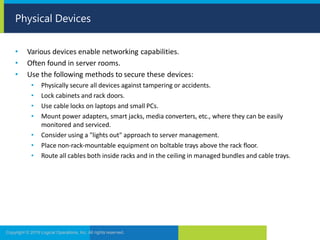 • Various devices enable networking capabilities.
• Often found in server rooms.
• Use the following methods to secure these devices:
• Physically secure all devices against tampering or accidents.
• Lock cabinets and rack doors.
• Use cable locks on laptops and small PCs.
• Mount power adapters, smart jacks, media converters, etc., where they can be easily
monitored and serviced.
• Consider using a "lights out" approach to server management.
• Place non-rack-mountable equipment on boltable trays above the rack floor.
• Route all cables both inside racks and in the ceiling in managed bundles and cable trays.
Copyright © 2019 Logical Operations, Inc. All rights reserved.
Physical Devices
 